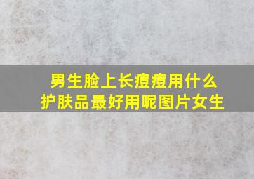 男生脸上长痘痘用什么护肤品最好用呢图片女生