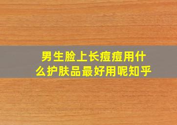 男生脸上长痘痘用什么护肤品最好用呢知乎