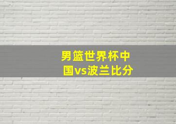 男篮世界杯中国vs波兰比分