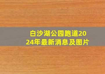 白沙湖公园跑道2024年最新消息及图片