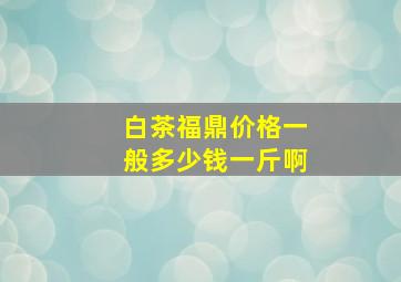 白茶福鼎价格一般多少钱一斤啊