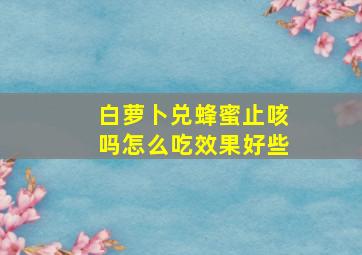 白萝卜兑蜂蜜止咳吗怎么吃效果好些