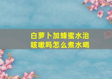 白萝卜加蜂蜜水治咳嗽吗怎么煮水喝