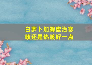 白萝卜加蜂蜜治寒咳还是热咳好一点