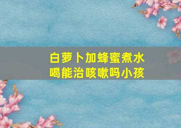 白萝卜加蜂蜜煮水喝能治咳嗽吗小孩