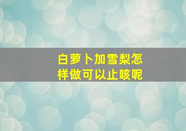 白萝卜加雪梨怎样做可以止咳呢