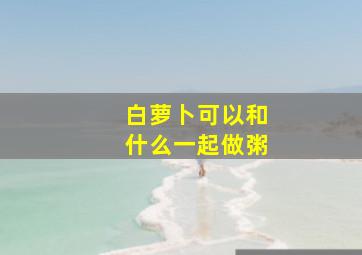 白萝卜可以和什么一起做粥