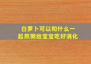 白萝卜可以和什么一起熬粥给宝宝吃好消化