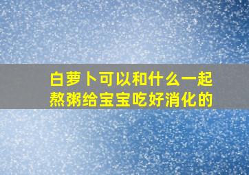 白萝卜可以和什么一起熬粥给宝宝吃好消化的