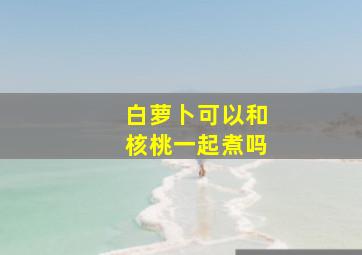 白萝卜可以和核桃一起煮吗