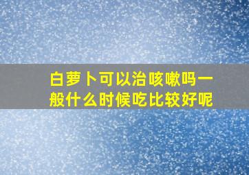 白萝卜可以治咳嗽吗一般什么时候吃比较好呢