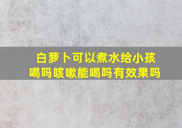 白萝卜可以煮水给小孩喝吗咳嗽能喝吗有效果吗