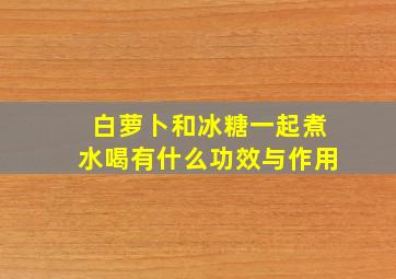 白萝卜和冰糖一起煮水喝有什么功效与作用