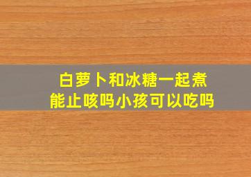 白萝卜和冰糖一起煮能止咳吗小孩可以吃吗