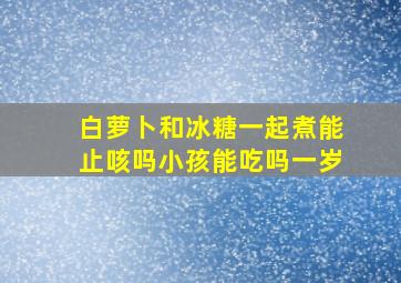 白萝卜和冰糖一起煮能止咳吗小孩能吃吗一岁