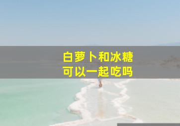 白萝卜和冰糖可以一起吃吗