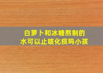 白萝卜和冰糖熬制的水可以止咳化痰吗小孩