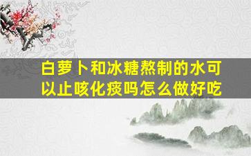 白萝卜和冰糖熬制的水可以止咳化痰吗怎么做好吃