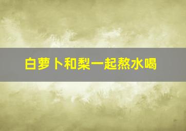 白萝卜和梨一起熬水喝