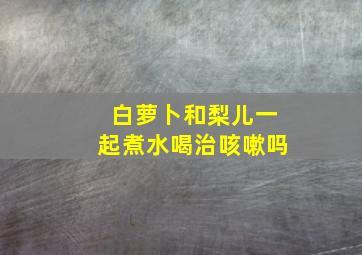 白萝卜和梨儿一起煮水喝治咳嗽吗