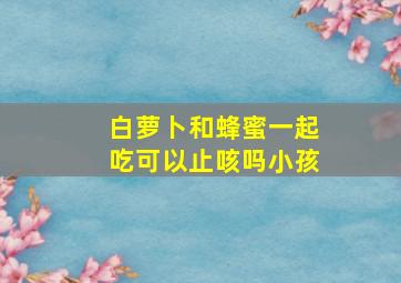 白萝卜和蜂蜜一起吃可以止咳吗小孩