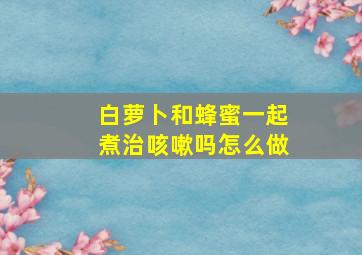 白萝卜和蜂蜜一起煮治咳嗽吗怎么做