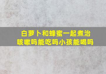 白萝卜和蜂蜜一起煮治咳嗽吗能吃吗小孩能喝吗