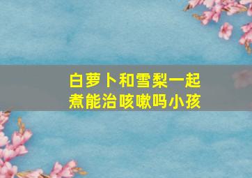 白萝卜和雪梨一起煮能治咳嗽吗小孩