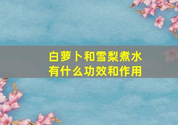 白萝卜和雪梨煮水有什么功效和作用