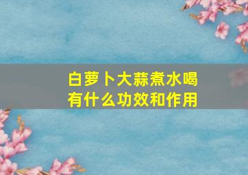 白萝卜大蒜煮水喝有什么功效和作用