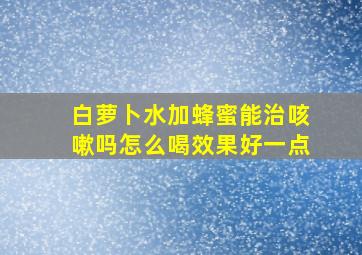 白萝卜水加蜂蜜能治咳嗽吗怎么喝效果好一点