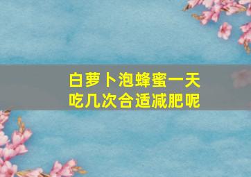 白萝卜泡蜂蜜一天吃几次合适减肥呢