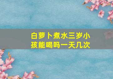 白萝卜煮水三岁小孩能喝吗一天几次