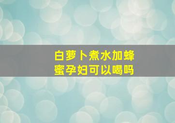 白萝卜煮水加蜂蜜孕妇可以喝吗