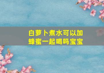 白萝卜煮水可以加蜂蜜一起喝吗宝宝