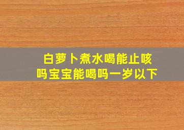 白萝卜煮水喝能止咳吗宝宝能喝吗一岁以下