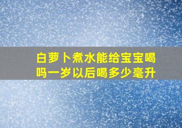 白萝卜煮水能给宝宝喝吗一岁以后喝多少毫升