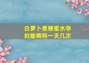 白萝卜煮蜂蜜水孕妇能喝吗一天几次