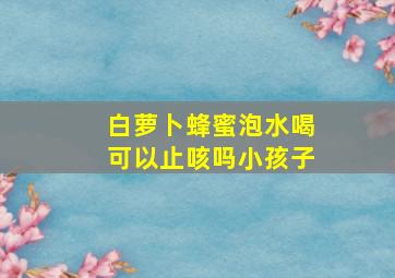 白萝卜蜂蜜泡水喝可以止咳吗小孩子