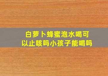 白萝卜蜂蜜泡水喝可以止咳吗小孩子能喝吗