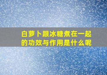 白萝卜跟冰糖煮在一起的功效与作用是什么呢