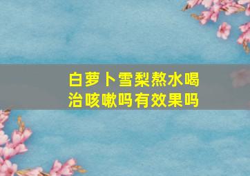 白萝卜雪梨熬水喝治咳嗽吗有效果吗