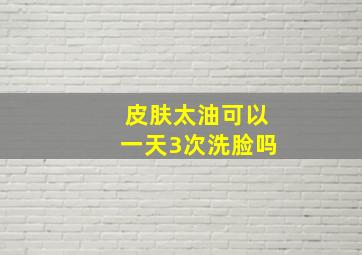 皮肤太油可以一天3次洗脸吗