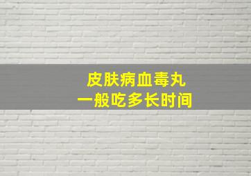 皮肤病血毒丸一般吃多长时间