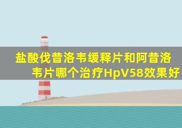 盐酸伐昔洛韦缓释片和阿昔洛韦片哪个治疗HpV58效果好