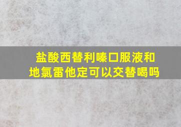 盐酸西替利嗪口服液和地氯雷他定可以交替喝吗