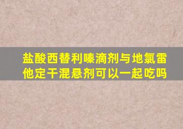 盐酸西替利嗪滴剂与地氯雷他定干混悬剂可以一起吃吗