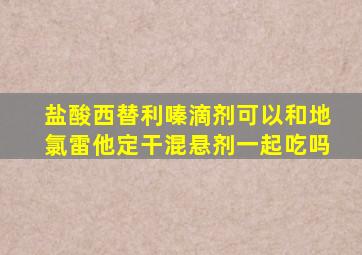 盐酸西替利嗪滴剂可以和地氯雷他定干混悬剂一起吃吗