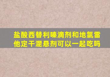 盐酸西替利嗪滴剂和地氯雷他定干混悬剂可以一起吃吗