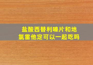 盐酸西替利嗪片和地氯雷他定可以一起吃吗